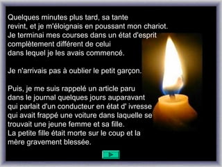 Quelques minutes plus tard, sa tante
revint, et je m'éloignais en poussant mon chariot.
Je terminai mes courses dans un état d'esprit
complètement différent de celui
dans lequel je les avais commencé.

Je n'arrivais pas à oublier le petit garçon.

Puis, je me suis rappelé un article paru
dans le journal quelques jours auparavant
qui parlait d'un conducteur en état d' ivresse
qui avait frappé une voiture dans laquelle se
trouvait une jeune femme et sa fille.
La petite fille était morte sur le coup et la
mère gravement blessée.
 