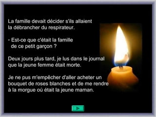 La famille devait décider s'ils allaient
la débrancher du respirateur.

- Est-ce que c'était la famille
  de ce petit garçon ?

Deux jours plus tard, je lus dans le journal
que la jeune femme était morte.

Je ne pus m'empêcher d'aller acheter un
bouquet de roses blanches et de me rendre
à la morgue où était la jeune maman.
 