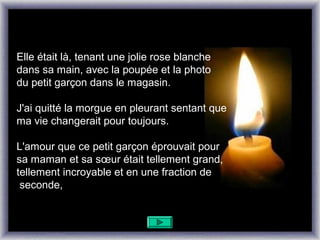 Elle était là, tenant une jolie rose blanche
dans sa main, avec la poupée et la photo
du petit garçon dans le magasin.

J'ai quitté la morgue en pleurant sentant que
ma vie changerait pour toujours.

L'amour que ce petit garçon éprouvait pour
sa maman et sa sœur était tellement grand,
tellement incroyable et en une fraction de
 seconde,
 