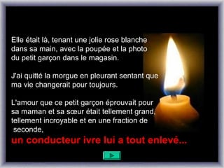 Elle était là, tenant une jolie rose blanche
dans sa main, avec la poupée et la photo
du petit garçon dans le magasin.

J'ai quitté la morgue en pleurant sentant que
ma vie changerait pour toujours.

L'amour que ce petit garçon éprouvait pour
sa maman et sa sœur était tellement grand,
tellement incroyable et en une fraction de
 seconde,
un conducteur ivre lui a tout enlevé...
 