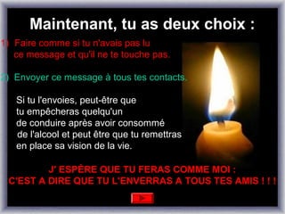 Maintenant, tu as deux choix :
1) Faire comme si tu n'avais pas lu
   ce message et qu'il ne te touche pas.

2) Envoyer ce message à tous tes contacts.

   Si tu l'envoies, peut-être que
   tu empêcheras quelqu'un
   de conduire après avoir consommé
   de l'alcool et peut être que tu remettras
   en place sa vision de la vie.

         J' ESPÈRE QUE TU FERAS COMME MOI :
 C'EST A DIRE QUE TU L'ENVERRAS A TOUS TES AMIS ! ! !
 