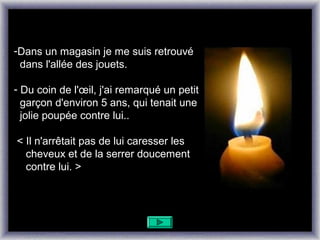 -Dans un magasin je me suis retrouvé
 dans l'allée des jouets.

- Du coin de l'œil, j'ai remarqué un petit
  garçon d'environ 5 ans, qui tenait une
  jolie poupée contre lui..

< Il n'arrêtait pas de lui caresser les
  cheveux et de la serrer doucement
  contre lui. >
 