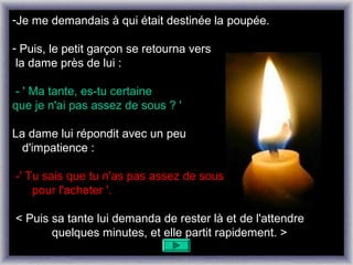 -Je me demandais à qui était destinée la poupée.

- Puis, le petit garçon se retourna vers
 la dame près de lui :

 - ' Ma tante, es-tu certaine
que je n'ai pas assez de sous ? '

La dame lui répondit avec un peu
  d'impatience :

-' Tu sais que tu n'as pas assez de sous
    pour l'acheter '.

< Puis sa tante lui demanda de rester là et de l'attendre
       quelques minutes, et elle partit rapidement. >
 