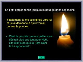 Le petit garçon tenait toujours la poupée dans ses mains.


- Finalement, je me suis dirigé vers lui
  et lui ai demandé à qui il voulait
  donner la poupée.


- ' C'est la poupée que ma petite sœur
    désirait plus que tout pour Noël,
    elle était sûre que le Père Noël
    la lui apporterait '.
 