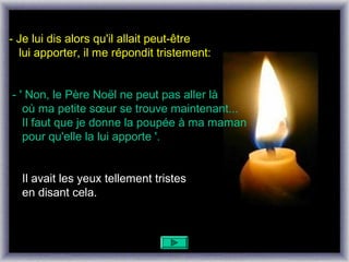 - Je lui dis alors qu'il allait peut-être
  lui apporter, il me répondit tristement:


- ' Non, le Père Noël ne peut pas aller là
   où ma petite sœur se trouve maintenant...
   Il faut que je donne la poupée à ma maman
   pour qu'elle la lui apporte '.


  Il avait les yeux tellement tristes
  en disant cela.
 