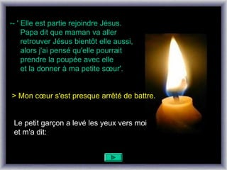 -- ' Elle est partie rejoindre Jésus.
     Papa dit que maman va aller
     retrouver Jésus bientôt elle aussi,
     alors j'ai pensé qu'elle pourrait
     prendre la poupée avec elle
     et la donner à ma petite sœur'.


> Mon cœur s'est presque arrêté de battre.


 Le petit garçon a levé les yeux vers moi
 et m'a dit:
 