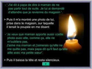 - ' J'ai dit à papa de dire à maman de ne
    pas partir tout de suite. Je lui ai demandé
    d'attendre que je revienne du magasin '.

> Puis il m'a montré une photo de lui,
  prise dans le magasin, sur laquelle
  il tenait la poupée en me disant:

- 'Je veux que maman apporte aussi ccette
   photo avec elle, comme ça, elle ne
   m'oubliera pas.
  J'aime ma maman et j'aimerais qu'elle ne
   me quitte pas, mais papa dit qu'il faut qu'elle
   aille avec ma petite sœur'.

> Puis il baissa la tête et resta silencieux.
 