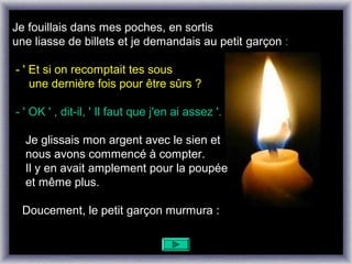 Je fouillais dans mes poches, en sortis
une liasse de billets et je demandais au petit garçon :

- ' Et si on recomptait tes sous
    une dernière fois pour être sûrs ?

- ' OK ' , dit-il, ' Il faut que j'en ai assez '.

  Je glissais mon argent avec le sien et
  nous avons commencé à compter.
  Il y en avait amplement pour la poupée
  et même plus.

 Doucement, le petit garçon murmura :
 