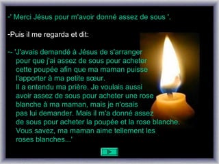 -' Merci Jésus pour m'avoir donné assez de sous '.

-Puis il me regarda et dit:

-- 'J'avais demandé à Jésus de s'arranger
    pour que j'ai assez de sous pour acheter
    cette poupée afin que ma maman puisse
    l'apporter à ma petite sœur.
    Il a entendu ma prière. Je voulais aussi
    avoir assez de sous pour acheter une rose
    blanche à ma maman, mais je n'osais
    pas lui demander. Mais il m'a donné assez
    de sous pour acheter la poupée et la rose blanche.
    Vous savez, ma maman aime tellement les
    roses blanches...'
 