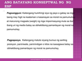 DEPARTMENT OF EDUCATION
.
Pagsangguni. Kailangang humihingi siya ng payo o gabay sa mga
taong may higit na kaalaman o kasanayan sa moral na pamumuhay
at marunong magsala (weigh) ng mga impormasyong mula sa iba’t
ibang uri ng media batay sa obhektibong pamantayan ng moral na
pamumuhay.
Pagpapasya. Kailangang matuto siyang bumuo ng sariling
posisyon, paniniwala, paninindigan o kilos na isasagawa batay sa
obhektibong pamantayan ng moral na pamumuhay.
 