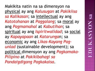 Makikita natin na sa dimensyon na
physical ay ang Kalusugan at Pakikiisa
sa Kalikasan; sa intellectual ay ang
Katotohanan at Paggalang; sa moral ay
ang Pagmamahal at Kabutihan; sa
spiritual ay ang Ispiritwalidad; sa social
ay Kapayapaan at Katarungan; sa
economic ay ang Likas-Kayang Pag-
unlad (sustainable development); sa
political dimensyon ay ang Pagkamaka-
Pilipino at Pakikibahagi sa
Pandaigdigang Pagkakaisa.
 