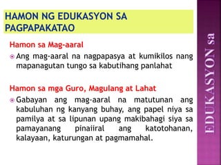Hamon sa Mag-aaral
 Ang mag-aaral na nagpapasya at kumikilos nang
mapanagutan tungo sa kabutihang panlahat
Hamon sa mga Guro, Magulang at Lahat
 Gabayan ang mag-aaral na matutunan ang
kabuluhan ng kanyang buhay, ang papel niya sa
pamilya at sa lipunan upang makibahagi siya sa
pamayanang pinaiiral ang katotohanan,
kalayaan, katurungan at pagmamahal.
 