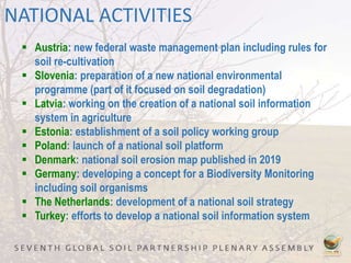 NATIONAL ACTIVITIES
 Austria: new federal waste management plan including rules for
soil re-cultivation
 Slovenia: preparation of a new national environmental
programme (part of it focused on soil degradation)
 Latvia: working on the creation of a national soil information
system in agriculture
 Estonia: establishment of a soil policy working group
 Poland: launch of a national soil platform
 Denmark: national soil erosion map published in 2019
 Germany: developing a concept for a Biodiversity Monitoring
including soil organisms
 The Netherlands: development of a national soil strategy
 Turkey: efforts to develop a national soil information system
 