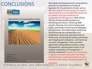 CONCLUSIONS Non-legally-binding agreements and guidelines
promote the development of national
legislation for the protection of soils, such as
the FAO’s Global Soil Partnership, the revised
World Soil Charter of the FAO (FAO, 2015) and
the related ‘Voluntary Guidelines for
Sustainable Soil Management’ (FAO, 2017a).
The last of these provide guidance on
minimising soil erosion, enhancing SOM
content, fostering soil nutrient balance and
cycles, preventing, minimising and mitigating
soil salinisation and alkalinisation, preventing
and minimising soil contamination and
acidification, preserving and enhancing soil
biodiversity, minimising soil sealing, preventing
and mitigating soil compaction, and improving
soil water management. These and other
agreements and guidelines provide a useful
framework for national governments to act
towards sustainable soil management. A
recently established European Soil Partnership,
a regional soil partnership within the Global
Soil Partnership, invites governments to join a
‘coalition of the willing’ towards European soil
protection.
 
