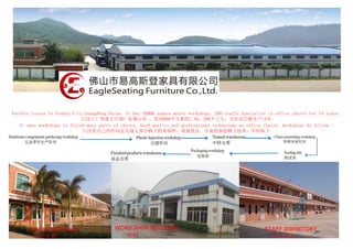 Factory locate in Foshan City,GuangDong,China. It has 20000 square meter workshops. 200 staffs Specialize in office chairs for 15 years. 
巨汉工厂坐落于中国广东佛山市 ，有20000平方米的厂房，200个工人，专注办公椅生产15年 
It owns workshops to finish most parts of chairs, Good quality and professional technology on office chairs. workshops As follow : 
巨汉有自己的车间去完成大部分椅子的零部件，质量优良，专业的制造椅子技术：车间如下 
 