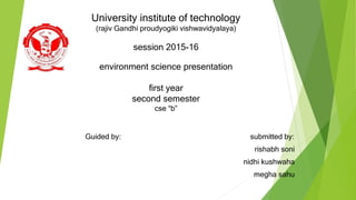 University institute of technology
(rajiv Gandhi proudyogiki vishwavidyalaya)
session 2015-16
environment science presentation
first year
second semester
cse “b”
Guided by: submitted by:
rishabh soni
nidhi kushwaha
megha sahu
 