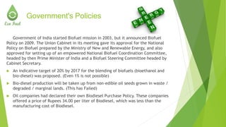 Government's Policies
Government of India started Biofuel mission in 2003, but it announced Biofuel
Policy on 2009. The Union Cabinet in its meeting gave its approval for the National
Policy on Biofuel prepared by the Ministry of New and Renewable Energy, and also
approved for setting up of an empowered National Biofuel Coordination Committee,
headed by then Prime Minister of India and a Biofuel Steering Committee headed by
Cabinet Secretary.
 An indicative target of 20% by 2017 for the blending of biofuels (bioethanol and
bio-diesel) was proposed. (Even 1% is not possible)
 Bio-diesel production will be taken up from non-edible oil seeds grown in waste /
degraded / marginal lands. (This has Failed)
 Oil companies had declared their own Biodiesel Purchase Policy. These companies
offered a price of Rupees 34.00 per liter of Biodiesel, which was less than the
manufacturing cost of Biodiesel.
 