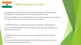 Biofuel research in india
1. International Centre for Genetic Engineering and Biotechnology
(ICGEB), New Delhi Synthetic biology and biofuel group
Focus area: Discovery and design of novel enzymes and enzyme systems
for biofuels Engineering bacteria to produce biofuel.
2. DBT-ICT-Centre of Energy Biosciences, Mumbai, Maharashtra
Focus area Development of biotechnologies for deriving energy from
renewable resources
3. DBT-IOC Centre for Advanced Bioenergy Research, Faridabad,
Haryana
Focus Area Lignocellulosic based bio-fuels Development of new and
economical pre-treatment process
 
