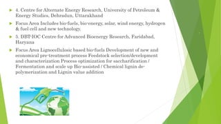 .
 4. Centre for Alternate Energy Research, University of Petroleum &
Energy Studies, Dehradun, Uttarakhand
 Focus Area Includes bio-fuels, bio-energy, solar, wind energy, hydrogen
& fuel cell and new technology.
 5. DBT-IOC Centre for Advanced Bioenergy Research, Faridabad,
Haryana
 Focus Area Lignocellulosic based bio-fuels Development of new and
economical pre-treatment process Feedstock selection/development
and characterization Process optimization for saccharification /
Fermentation and scale up Bio-assisted / Chemical lignin de-
polymerization and Lignin value addition
 