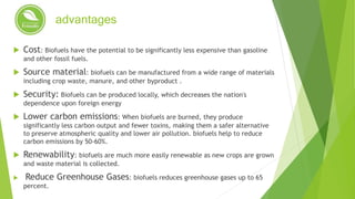 advantages
 Cost: Biofuels have the potential to be significantly less expensive than gasoline
and other fossil fuels.
 Source material: biofuels can be manufactured from a wide range of materials
including crop waste, manure, and other byproduct .
 Security: Biofuels can be produced locally, which decreases the nation's
dependence upon foreign energy
 Lower carbon emissions: When biofuels are burned, they produce
significantly less carbon output and fewer toxins, making them a safer alternative
to preserve atmospheric quality and lower air pollution. biofuels help to reduce
carbon emissions by 50-60%.
 Renewability: biofuels are much more easily renewable as new crops are grown
and waste material is collected.
 Reduce Greenhouse Gases: biofuels reduces greenhouse gases up to 65
percent.
 
