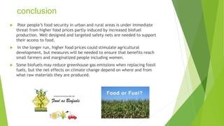 conclusion
 Poor people’s food security in urban and rural areas is under immediate
threat from higher food prices partly induced by increased biofuel
production. Well designed and targeted safety nets are needed to support
their access to food.
 In the longer run, higher food prices could stimulate agricultural
development, but measures will be needed to ensure that benefits reach
small farmers and marginalized people including women.
 Some biofuels may reduce greenhouse gas emissions when replacing fossil
fuels, but the net effects on climate change depend on where and from
what raw materials they are produced.
 