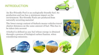 INTRODUCTION
An Eco-Friendly Fuel is an ecologically friendly fuel. Its
production and use has a minimum impact on the
environment. Eco-friendly Fuels are produced from
naturally occurring material
The lower energy content of biofuels means vehicles travel
shorter distances on the same amount of fuel. This has to
be taken into account
A biofuel is defined as any fuel whose energy is obtained
through a process of biological carbon fixation. when
considering emissions.
 