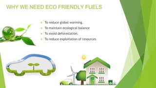 WHY WE NEED ECO FRIENDLY FUELS
 To reduce global warming.
 To maintain ecological balance
 To avoid deforestation.
 To reduce exploitation of resources
 