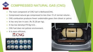 COMPRESSED NATURAL GAS (CNG)
 The main component of CNG fuel is Methane(CH4).
 Compressed natural gas compressed to less than 1% of normal volume .
 CNG combustion produces fewer undesirable gases then diesel or petrol.
 It has very low in cost ( Rs 35.20 per kg).
 It has low density(175 Kg/m3) .
 CNG fuel does not pollute environment.
 It is more efficient.
 