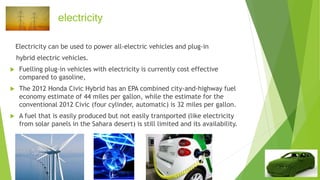 electricity
Electricity can be used to power all-electric vehicles and plug-in
hybrid electric vehicles.
 Fuelling plug-in vehicles with electricity is currently cost effective
compared to gasoline,
 The 2012 Honda Civic Hybrid has an EPA combined city-and-highway fuel
economy estimate of 44 miles per gallon, while the estimate for the
conventional 2012 Civic (four cylinder, automatic) is 32 miles per gallon.
 A fuel that is easily produced but not easily transported (like electricity
from solar panels in the Sahara desert) is still limited and its availability.
 