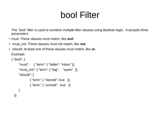 bool Filter
The `bool` filter is used to combine multiple filter clauses using Boolean logic. It accepts three
parameters
●
must: These clauses must match, like and
●
must_not: These clauses must not match, like not.
●
should: At least one of these clauses must match, like or.
Example:
{ "bool": {
"must": { "term": { "folder": "inbox" }},
"must_not": { "term": { "tag": "spam" }},
"should": [
{ "term": { "starred": true }},
{ "term": { "unread": true }}
]
}}
 
