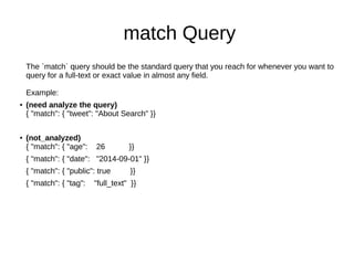 match Query
The `match` query should be the standard query that you reach for whenever you want to
query for a full-text or exact value in almost any field.
Example:
● (need analyze the query)
{ "match": { "tweet": "About Search" }}
● (not_analyzed)
{ "match": { "age": 26 }}
{ "match": { "date": "2014-09-01" }}
{ "match": { "public": true }}
{ "match": { "tag": "full_text" }}
 