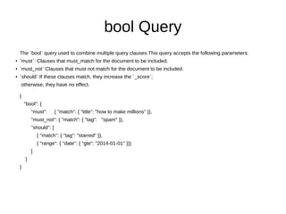 bool Query
The `bool` query used to combine multiple query clauses.This query accepts the following parameters:
●
`must`: Clauses that must_match for the document to be included.
●
`must_not`:Clauses that must not match for the document to be included.
● `should`:If these clauses match, they increase the `_score`;
otherwise, they have no effect.
{
"bool": {
"must": { "match": { "title": "how to make millions" }},
"must_not": { "match": { "tag": "spam" }},
"should": [
{ "match": { "tag": "starred" }},
{ "range": { "date": { "gte": "2014-01-01" }}}
]
}
}
 