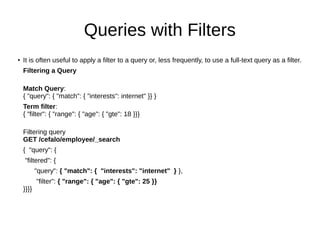 Queries with Filters
●
It is often useful to apply a filter to a query or, less frequently, to use a full-text query as a filter.
Filtering a Query
Match Query:
{ "query": { "match": { "interests": internet" }} }
Term filter:
{ "filter": { "range": { "age": { "gte": 18 }}}
Filtering query
GET /cefalo/employee/_search
{ "query": {
"filtered": {
"query": { "match": { "interests": "internet" } },
"filter": { "range": { "age": { "gte": 25 }}
}}}}
 