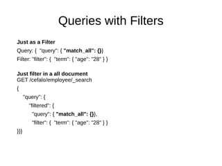 Queries with Filters
Just as a Filter
Query: { "query": { "match_all": {}}
Filter: "filter": { "term": { "age": "28" } }
Just filter in a all document
GET /cefalo/employee/_search
{
"query": {
"filtered": {
"query": { "match_all": {}},
"filter": { "term": { "age": "28" } }
}}}
 