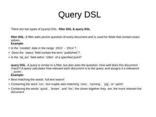 Query DSL
There are two types of (query) DSL. filter DSL & query DSL
filter DSL: A filter asks yes/no question of every document and is used for fields that contain exact
values.
Example:
● Is the `created` date in the range `2013` - `2014`?
● Does the `status` field contain the term `published`?
● Is the `lat_lon` field within `10km` of a specified point?
query DSL :A query is similar to a filter, but also asks the question: How well does this document
match? A query calculates how relevant each document is to the query, and assigns it a relevance
`_score`.
Example:
● Best matching the words `full text search`
● Containing the word `run`, but maybe also matching `runs`, `running`, `jog`, or `sprint`
● Containing the words `quick`, `brown`, and `fox`; the closer together they are, the more relevant the
document
 