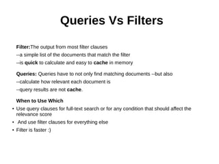 Queries Vs Filters
Filter:The output from most filter clauses
--a simple list of the documents that match the filter
--is quick to calculate and easy to cache in memory
Queries: Queries have to not only find matching documents --but also
--calculate how relevant each document is
--query results are not cache.
When to Use Which
● Use query clauses for full-text search or for any condition that should affect the
relevance score
● And use filter clauses for everything else
● Filter is faster :)
 