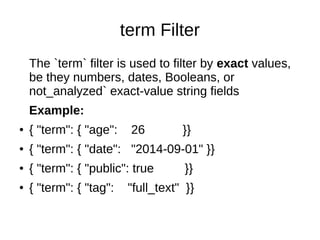term Filter
The `term` filter is used to filter by exact values,
be they numbers, dates, Booleans, or
not_analyzed` exact-value string fields
Example:
● { "term": { "age": 26 }}
● { "term": { "date": "2014-09-01" }}
● { "term": { "public": true }}
● { "term": { "tag": "full_text" }}
 