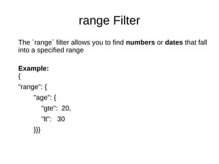 range Filter
The `range` filter allows you to find numbers or dates that fall
into a specified range
Example:
{
"range": {
"age": {
"gte": 20,
"lt": 30
}}}
 