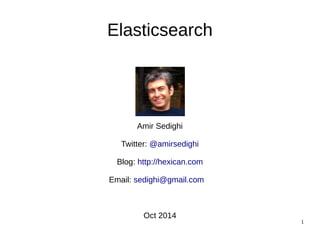 1 
Elasticsearch 
Amir Sedighi 
Twitter: @amirsedighi 
Blog: http://hexican.com 
Email: sedighi@gmail.com 
Oct 2014 
 