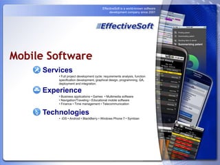 EffectiveSoft is a world-known software development company since 2001 Mobile Software Services • Full project development cycle: requirements analysis, function specification development, graphical design, programming, QA, deployment and integration. Experience • Business applications • Games  • Multimedia software  • Navigation/Traveling • Educational mobile software  • Finance • Time management • Telecommunication Technologies •  iOS • Android • BlackBerry • Windows Phone 7 • Symbian 