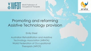 Promoting and reforming
Assistive Technology provision
Emily Steel
Australian Rehabilitation and Assistive
Technology Association (ARATA)
World Federation of Occupational
Therapists (WFOT)
 