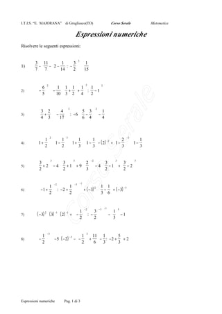 I.T.I.S. “E. MAJORANA”

Corso Serale

di Grugliasco(TO)

Matematica

Espressioni numeriche
Risolvere le seguenti espressioni:

1)

3
3  11 
1   3  1
 2 − : −   ⋅
− −
7  7  14   2   15

 1  1 1  1   1 2
⋅ − ⋅  +  +  : − 1
 10  3 2  4   2 
2

3)

 3 2   4 
 4 + 3  ⋅  − 17 
 



4)

 1   1   1  1
 2   1
1 +  ⋅ 1 −  ⋅ 1 +  ⋅ 1 −  − ( 2) −2 + 1 −  ⋅ 1 − 
 2   2   3  3
 3   3

5)

3

3 
2
3  3

 + 2  − 4 ⋅  + 1 + 9 ⋅   − 4 ⋅  − 1 +  − 2 
2

2 
 3
2  2


6)

−2
−3

1 
1 
1 1
 −1 +  : −2 +   + ( −3) 2 ⋅  −  + ( −3) −3

3 6
2 
2 


7)

( −3) ⋅ ( 3) ⋅ ( 2)

8)

−3
3
5
 1 
 1  11  1 
 −  ⋅  −5 ⋅ ( −2 ) − 2 −  −  +  − :  −2 +  + 2
 2 
 2
6 3 
3

2

2


 5 3  1
:  −6 ⋅  −   −
 6 4  4

2

Se

2

−3

3

−2

3

3

rso

3

ra
le

2)

 6
− 
 5

Co

−1

−1

2

−1

Espressioni numeriche

−1

3
 1  −2  3  −3 
1
+  −  : −   −   − 1
 3
 2   2  

Pag. 1 di 3

3

 