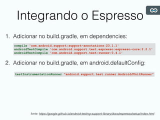 Integrando o Espresso
1. Adicionar no build.gradle, em dependencies:
2. Adicionar no build.gradle, em android.defaultConﬁg:
compile 'com.android.support:support-annotations:23.1.1'
androidTestCompile 'com.android.support.test.espresso:espresso-core:2.2.1'
androidTestCompile 'com.android.support.test:runner:0.4.1'
testInstrumentationRunner "android.support.test.runner.AndroidJUnitRunner"
fonte: https://google.github.io/android-testing-support-library/docs/espresso/setup/index.html
 