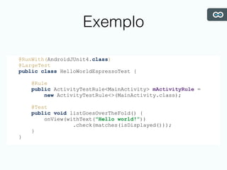Exemplo
@RunWith(AndroidJUnit4.class)
@LargeTest
public class HelloWorldEspressoTest {
@Rule
public ActivityTestRule<MainActivity> mActivityRule =
new ActivityTestRule<>(MainActivity.class);
@Test
public void listGoesOverTheFold() {
onView(withText("Hello world!”))
.check(matches(isDisplayed()));
}
}
 