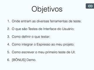 Objetivos
1. Onde entram as diversas ferramentas de teste;
2. O que são Testes de Interface do Usuário;
3. Como deﬁnir o que testar;
4. Como integrar o Espresso ao meu projeto;
5. Como escrever o meu primeiro teste de UI;
6. [BÔNUS] Demo.
 