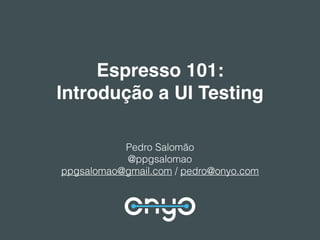 Espresso 101:
Introdução a UI Testing
Pedro Salomão
@ppgsalomao
ppgsalomao@gmail.com / pedro@onyo.com
 