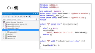 C++側
#include <stdio.h>
#include <stdlib.h>
#if defined(__ANDROID__)
const char* const ModuleName = "CppModule.Android";
#elif defined(__APPLE__)
const char* const ModuleName = "CppModule.iOS";
#endif
extern "C" const char* AllocCppString()
{
char* p = NULL;
asprintf(&p,
"Hello, Xamarin! This is %s", ModuleName);
return p;
}
extern "C" void FreeCppString(const char* str)
{
free((void*)str);
}
 