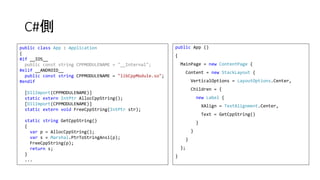 C#側
public App ()
{
MainPage = new ContentPage {
Content = new StackLayout {
VerticalOptions = LayoutOptions.Center,
Children = {
new Label {
XAlign = TextAlignment.Center,
Text = GetCppString()
}
}
}
};
}
public class App : Application
{
#if __IOS__
public const string CPPMODULENAME = "__Internal";
#elif __ANDROID__
public const string CPPMODULENAME = "libCppModule.so";
#endif
[DllImport(CPPMODULENAME)]
static extern IntPtr AllocCppString();
[DllImport(CPPMODULENAME)]
static extern void FreeCppString(IntPtr str);
static string GetCppString()
{
var p = AllocCppString();
var s = Marshal.PtrToStringAnsi(p);
FreeCppString(p);
return s;
}
...
 