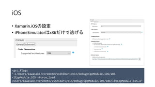 iOS
• Xamarin.iOSの設定
• iPhoneSimulatorはx86だけで逃げる
-gcc_flags
"-L/Users/kawasaki/vcremote/VsShibari/bin/Debug/CppModule.iOS/x86
-lCppModule.iOS -force_load
/Users/kawasaki/vcremote/VsShibari/bin/Debug/CppModule.iOS/x86/libCppModule.iOS.a"
 