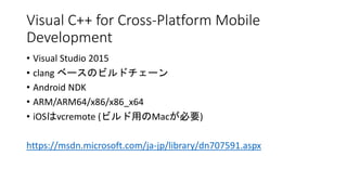 Visual C++ for Cross-Platform Mobile
Development
• Visual Studio 2015
• clang ベースのビルドチェーン
• Android NDK
• ARM/ARM64/x86/x86_x64
• iOSはvcremote (ビルド用のMacが必要)
https://msdn.microsoft.com/ja-jp/library/dn707591.aspx
 